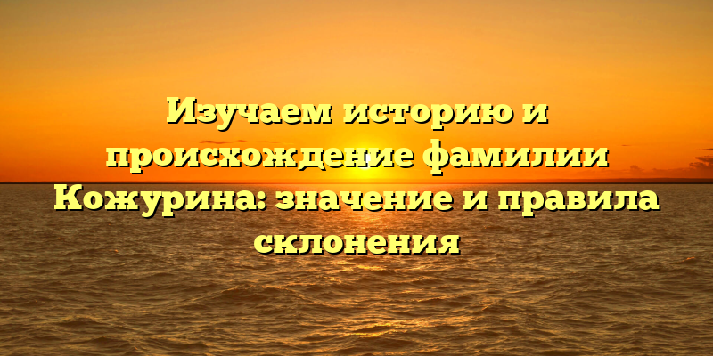 Изучаем историю и происхождение фамилии Кожурина: значение и правила склонения