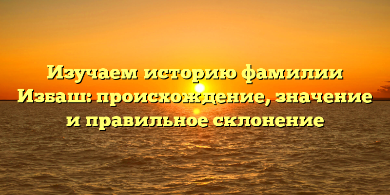 Изучаем историю фамилии Избаш: происхождение, значение и правильное склонение