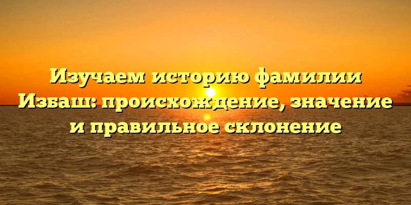 Изучаем историю фамилии Избаш: происхождение, значение и правильное склонение