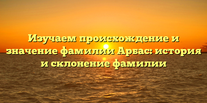 Изучаем происхождение и значение фамилии Арбас: история и склонение фамилии
