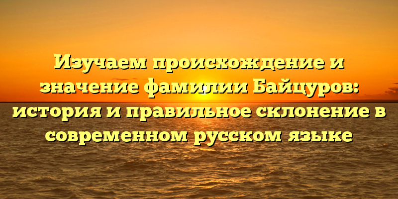 Изучаем происхождение и значение фамилии Байцуров: история и правильное склонение в современном русском языке