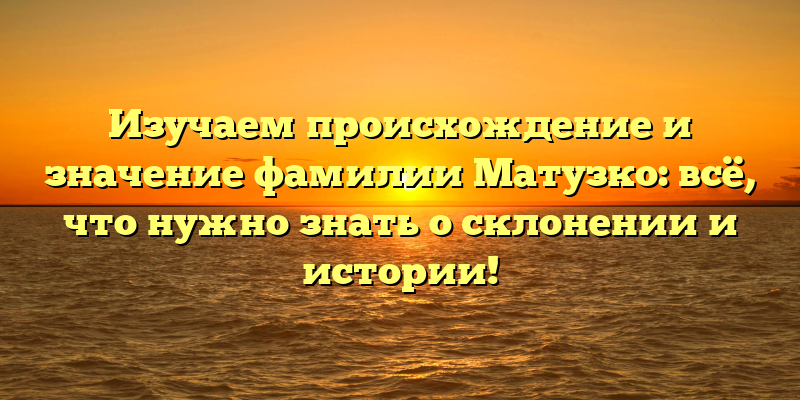 Изучаем происхождение и значение фамилии Матузко: всё, что нужно знать о склонении и истории!