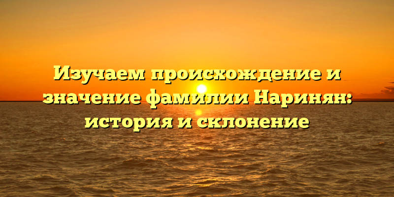 Изучаем происхождение и значение фамилии Наринян: история и склонение