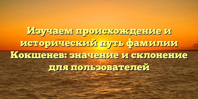 Изучаем происхождение и исторический путь фамилии Кокшенев: значение и склонение для пользователей