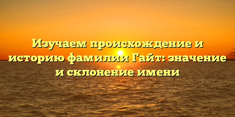 Изучаем происхождение и историю фамилии Гайт: значение и склонение имени