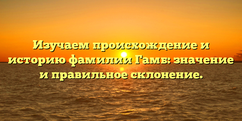 Изучаем происхождение и историю фамилии Гамб: значение и правильное склонение.