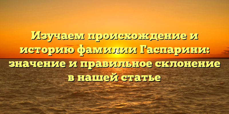 Изучаем происхождение и историю фамилии Гаспарини: значение и правильное склонение в нашей статье