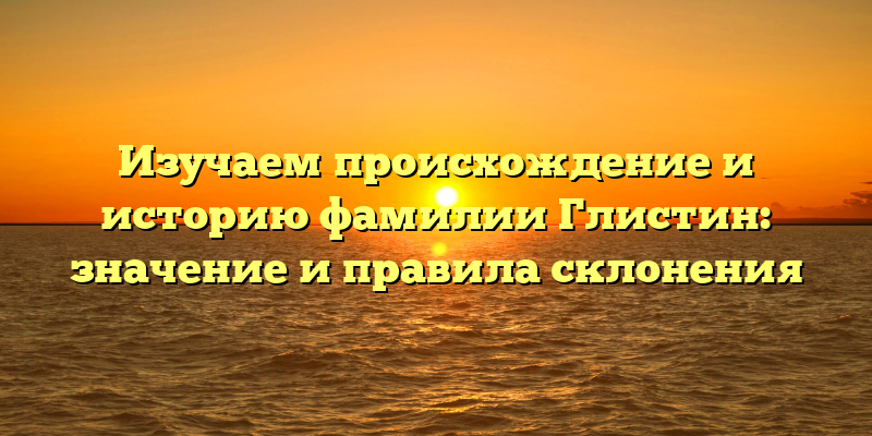 Изучаем происхождение и историю фамилии Глистин: значение и правила склонения