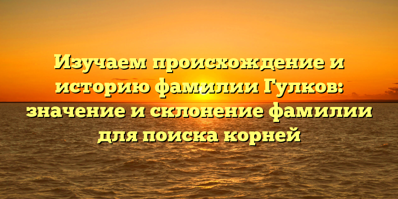 Изучаем происхождение и историю фамилии Гулков: значение и склонение фамилии для поиска корней