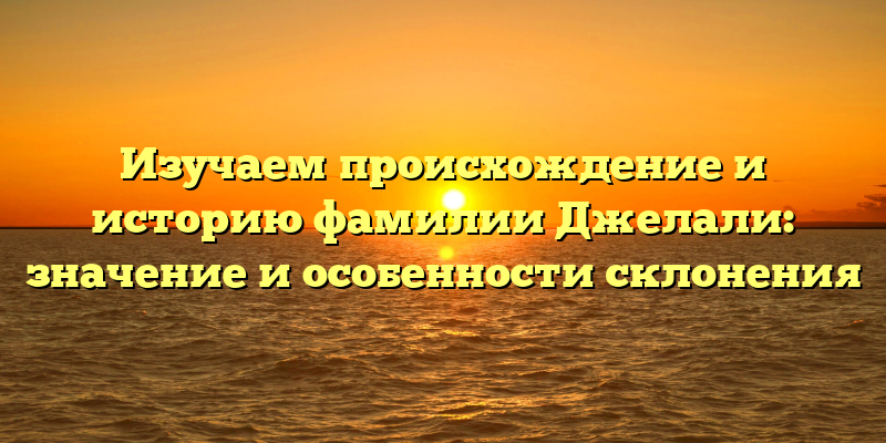 Изучаем происхождение и историю фамилии Джелали: значение и особенности склонения