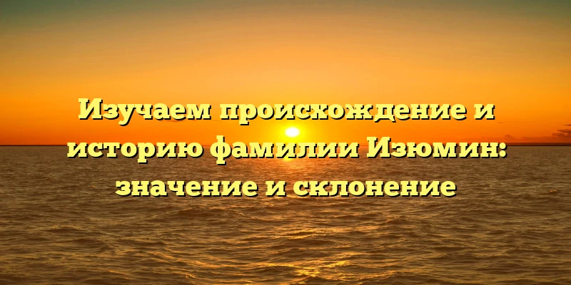 Изучаем происхождение и историю фамилии Изюмин: значение и склонение
