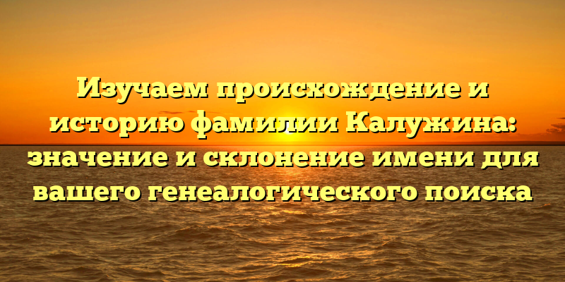 Изучаем происхождение и историю фамилии Калужина: значение и склонение имени для вашего генеалогического поиска