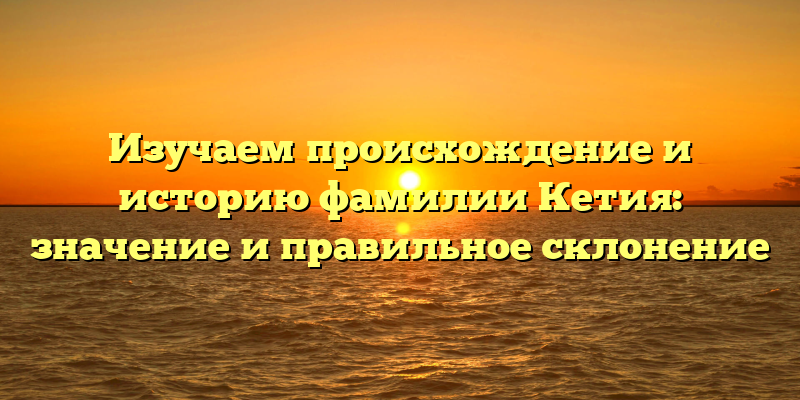Изучаем происхождение и историю фамилии Кетия: значение и правильное склонение