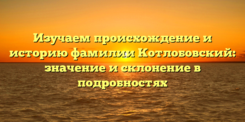 Изучаем происхождение и историю фамилии Котлобовский: значение и склонение в подробностях