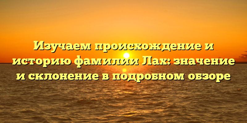 Изучаем происхождение и историю фамилии Лах: значение и склонение в подробном обзоре