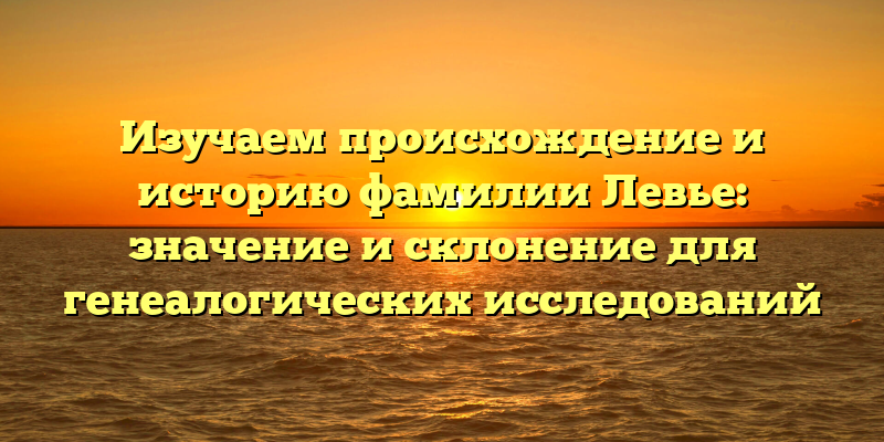 Изучаем происхождение и историю фамилии Левье: значение и склонение для генеалогических исследований