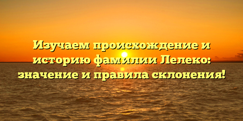 Изучаем происхождение и историю фамилии Лелеко: значение и правила склонения!