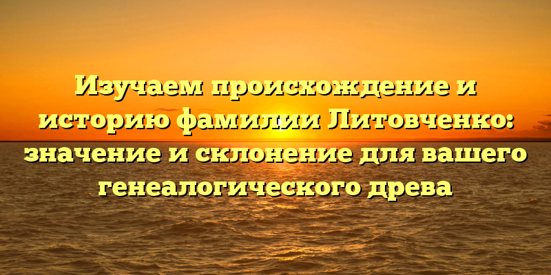 Изучаем происхождение и историю фамилии Литовченко: значение и склонение для вашего генеалогического древа