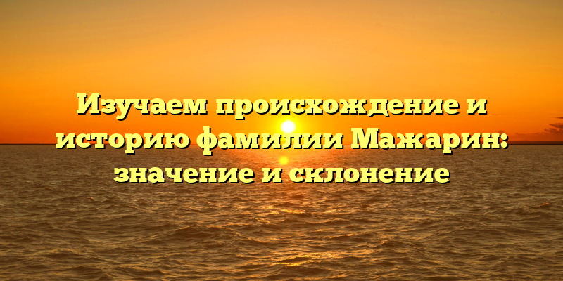 Изучаем происхождение и историю фамилии Мажарин: значение и склонение