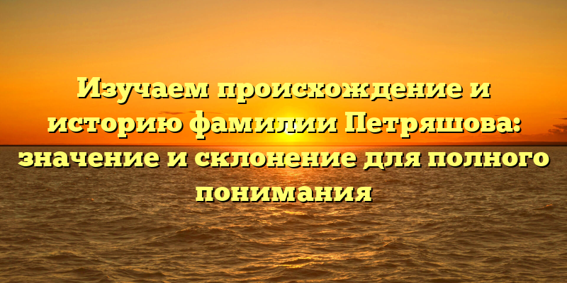 Изучаем происхождение и историю фамилии Петряшова: значение и склонение для полного понимания