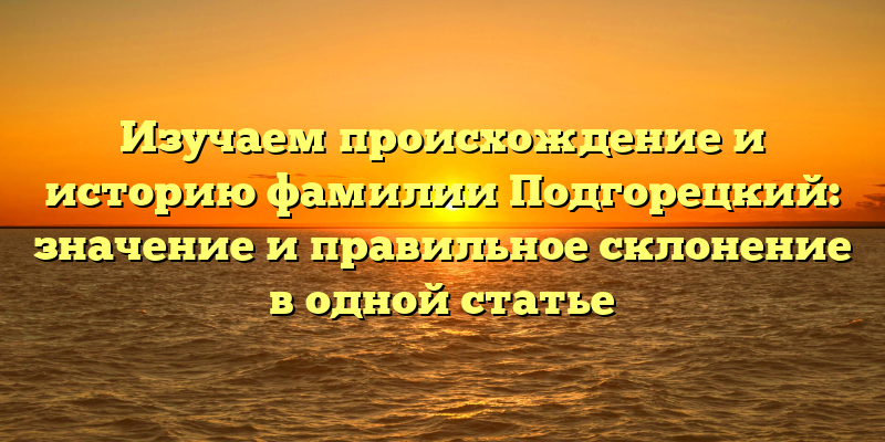 Изучаем происхождение и историю фамилии Подгорецкий: значение и правильное склонение в одной статье