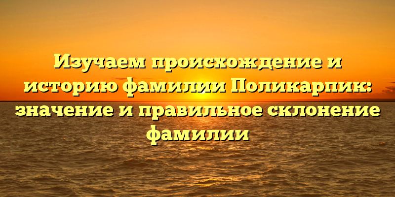 Изучаем происхождение и историю фамилии Поликарпик: значение и правильное склонение фамилии