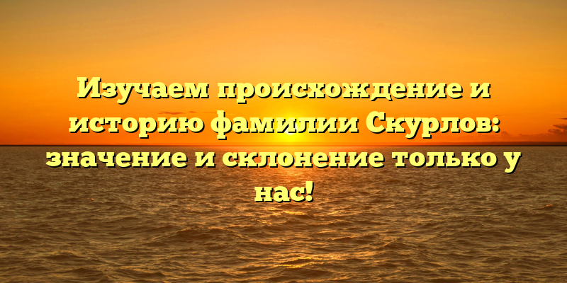 Изучаем происхождение и историю фамилии Скурлов: значение и склонение только у нас!