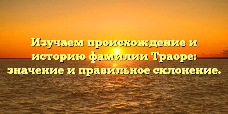 Изучаем происхождение и историю фамилии Траоре: значение и правильное склонение.