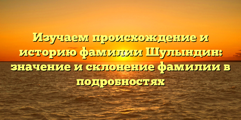 Изучаем происхождение и историю фамилии Шулындин: значение и склонение фамилии в подробностях