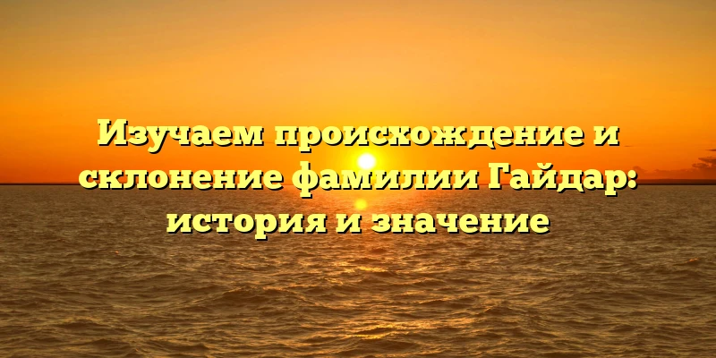 Изучаем происхождение и склонение фамилии Гайдар: история и значение Изучаем происхождение и склонение фамилии Гайдар: история и значение