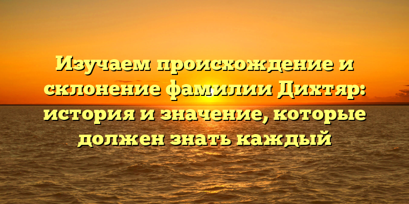 Изучаем происхождение и склонение фамилии Дихтяр: история и значение, которые должен знать каждый