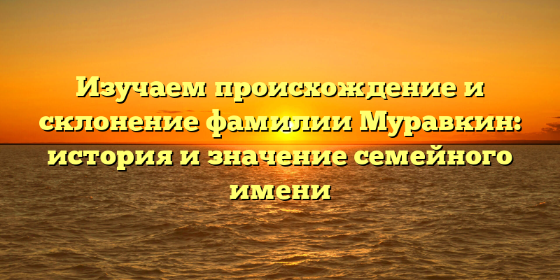 Изучаем происхождение и склонение фамилии Муравкин: история и значение семейного имени