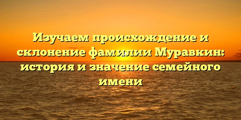 Изучаем происхождение и склонение фамилии Муравкин: история и значение семейного имени