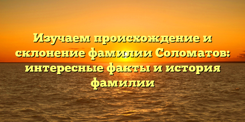 Изучаем происхождение и склонение фамилии Соломатов: интересные факты и история фамилии