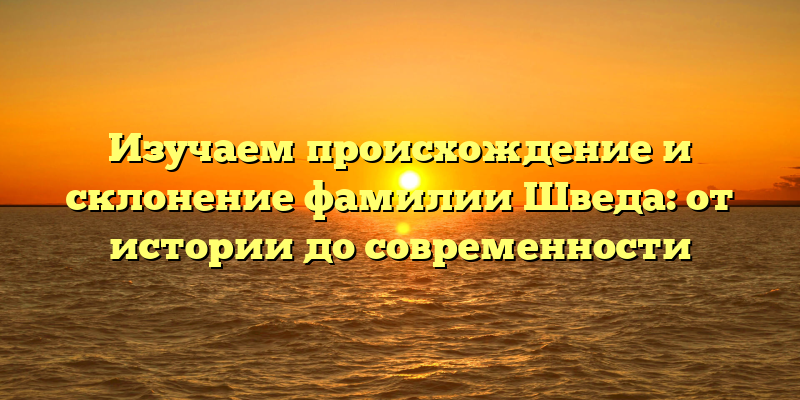 Изучаем происхождение и склонение фамилии Шведа: от истории до современности