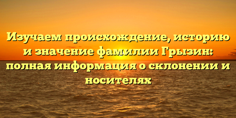 Изучаем происхождение, историю и значение фамилии Грызин: полная информация о склонении и носителях
