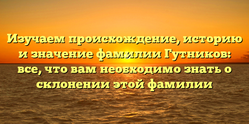 Изучаем происхождение, историю и значение фамилии Гутников: все, что вам необходимо знать о склонении этой фамилии
