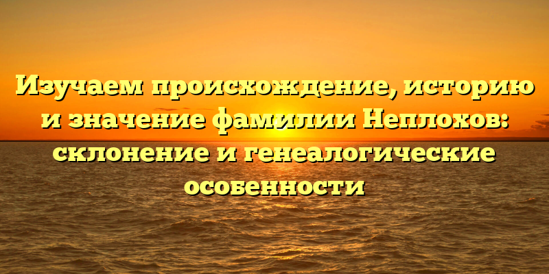 Изучаем происхождение, историю и значение фамилии Неплохов: склонение и генеалогические особенности