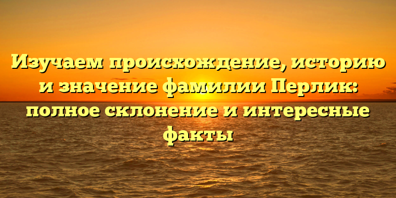 Изучаем происхождение, историю и значение фамилии Перлик: полное склонение и интересные факты
