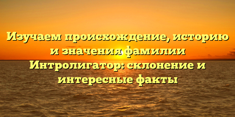 Изучаем происхождение, историю и значения фамилии Интролигатор: склонение и интересные факты