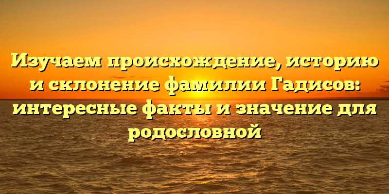 Изучаем происхождение, историю и склонение фамилии Гадисов: интересные факты и значение для родословной