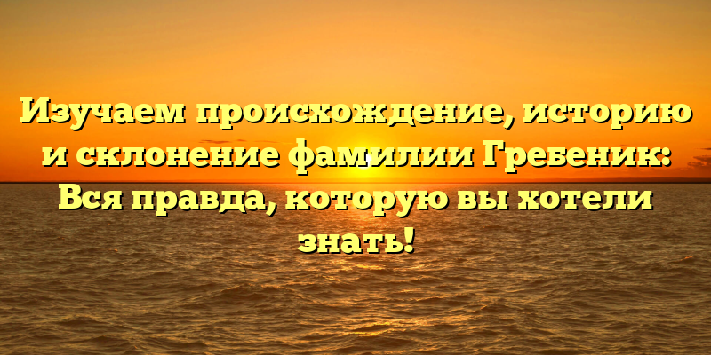 Изучаем происхождение, историю и склонение фамилии Гребеник: Вся правда, которую вы хотели знать!