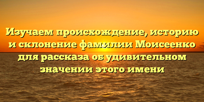 Изучаем происхождение, историю и склонение фамилии Моисеенко для рассказа об удивительном значении этого имени