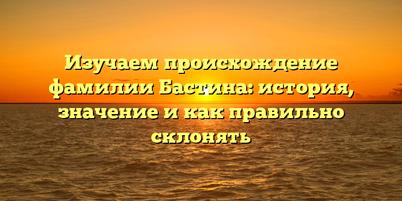 Изучаем происхождение фамилии Бастина: история, значение и как правильно склонять