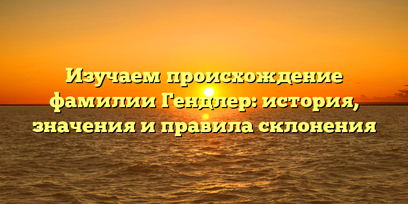 Изучаем происхождение фамилии Гендлер: история, значения и правила склонения