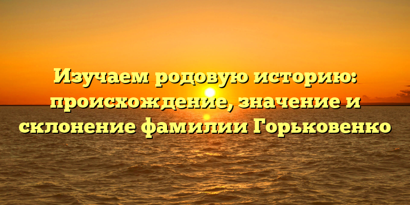 Изучаем родовую историю: происхождение, значение и склонение фамилии Горьковенко