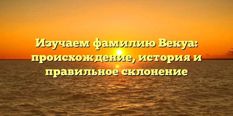 Изучаем фамилию Векуа: происхождение, история и правильное склонение Изучаем фамилию Векуа: происхождение, история и правильное склонение