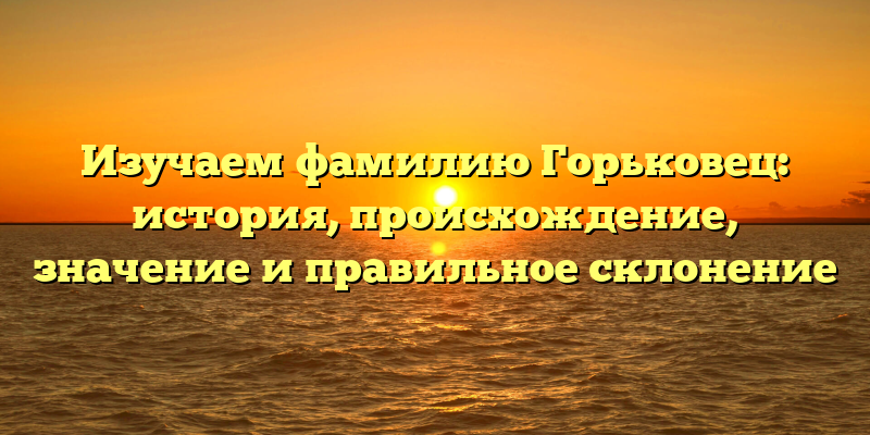 Изучаем фамилию Горьковец: история, происхождение, значение и правильное склонение