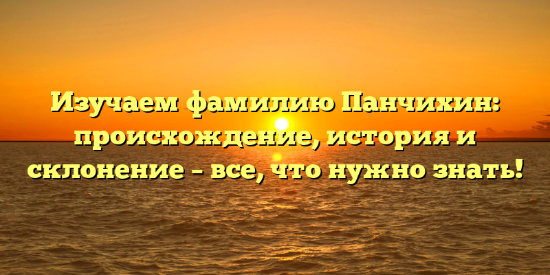 Изучаем фамилию Панчихин: происхождение, история и склонение – все, что нужно знать!