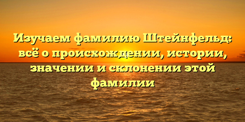 Изучаем фамилию Штейнфельд: всё о происхождении, истории, значении и склонении этой фамилии